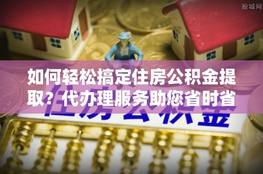 中寮如何轻松搞定住房公积金提取？代办理服务助您省时省力